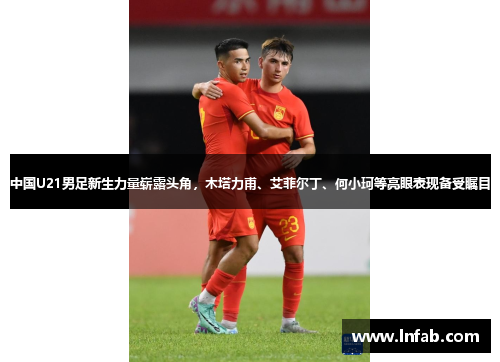 中国U21男足新生力量崭露头角，木塔力甫、艾菲尔丁、何小珂等亮眼表现备受瞩目